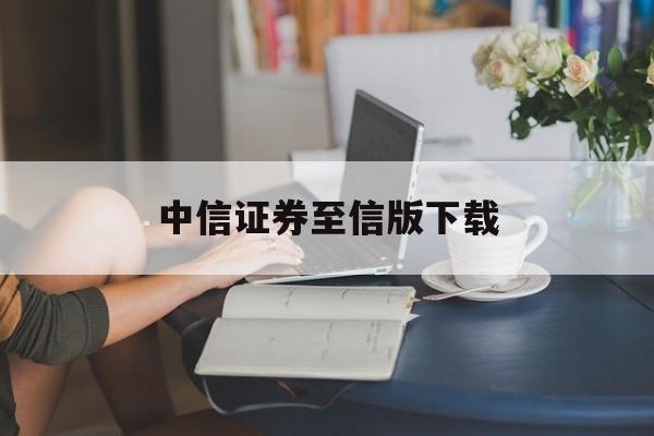 中信证券至信版下载(开户最好四大证券公司)
